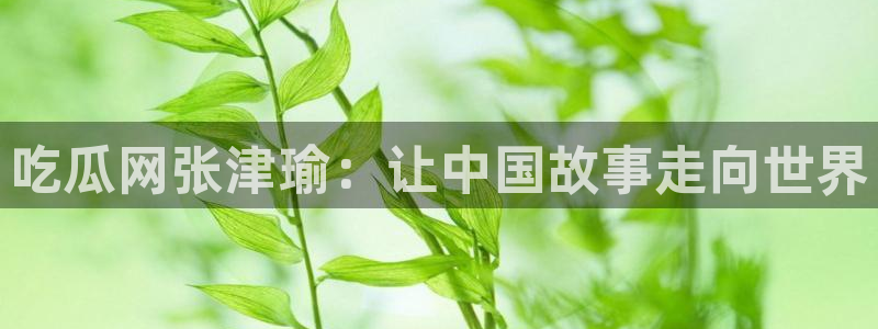 贝贝瓜可以炒着吃吗：吃瓜网张津瑜：让中国故事走向世界