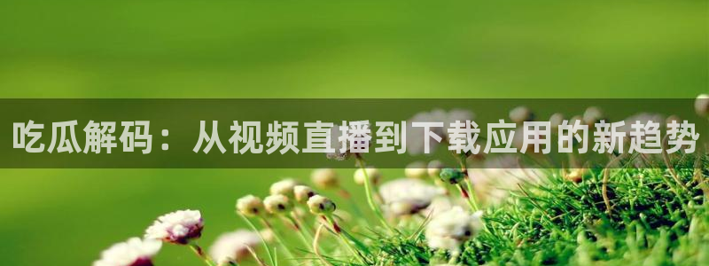 51吃瓜网今日吃瓜热门大瓜：吃瓜解码：从视频直播到下载应用的新趋势