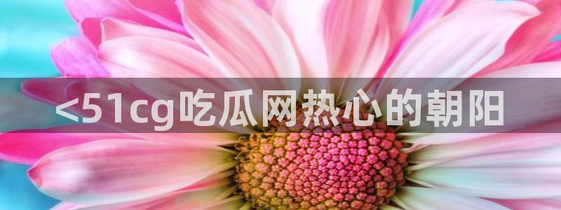 51吃瓜全网更新最快：<51cg吃瓜网热心的朝阳