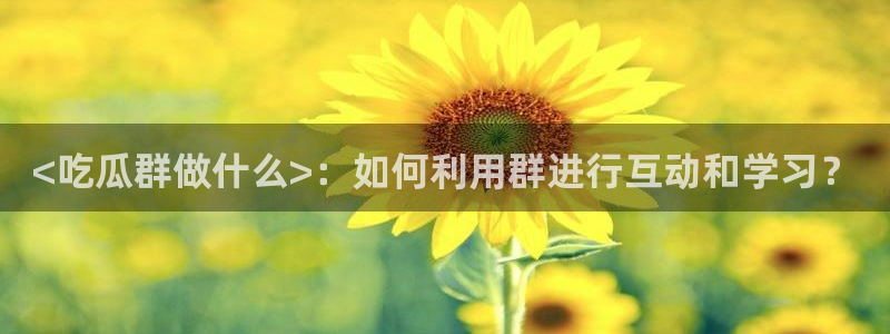 58吃瓜今日吃瓜入口：<吃瓜群做什么>：如何利用群进行互动和学习？