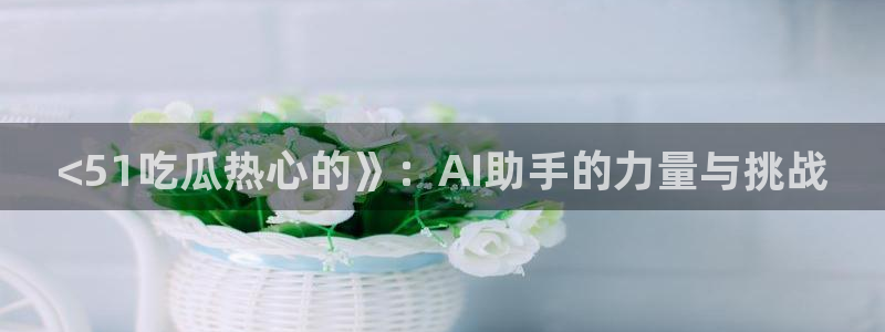 hongkongdoll 51吃瓜：<51吃瓜热心的》：AI助手的力量与挑战